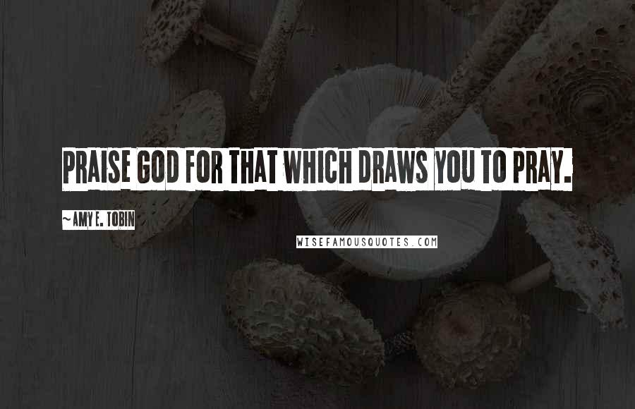 Amy E. Tobin Quotes: Praise God for that which draws you to pray.