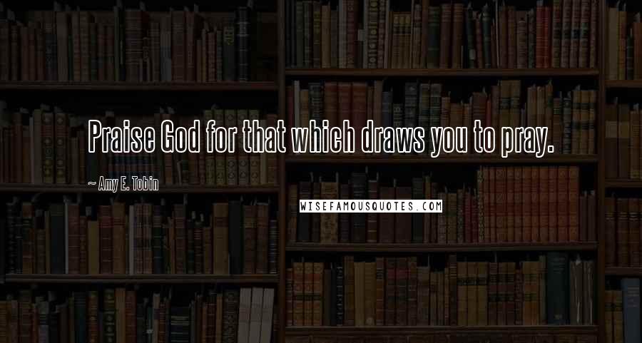 Amy E. Tobin Quotes: Praise God for that which draws you to pray.