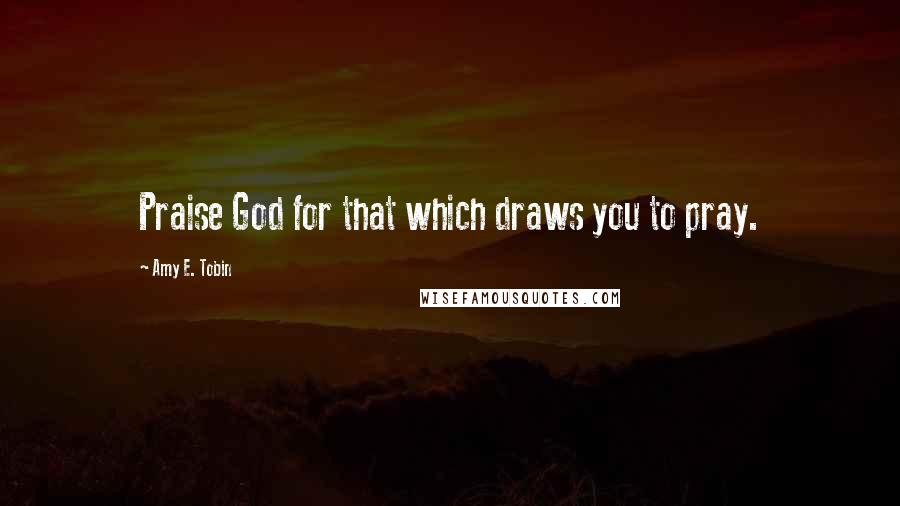 Amy E. Tobin Quotes: Praise God for that which draws you to pray.