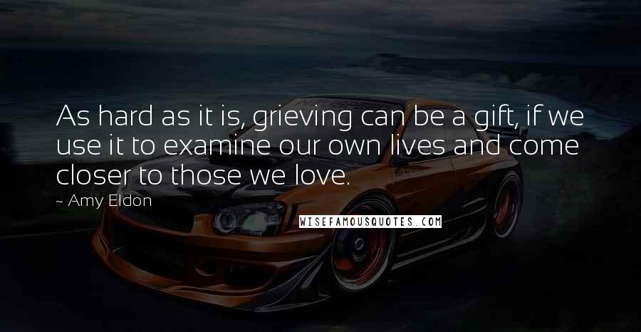 Amy Eldon Quotes: As hard as it is, grieving can be a gift, if we use it to examine our own lives and come closer to those we love.