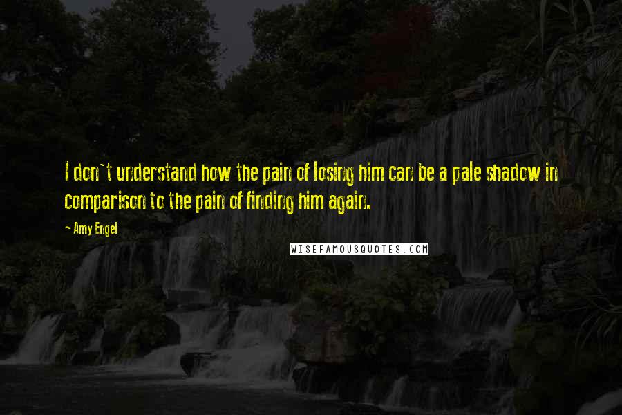 Amy Engel Quotes: I don't understand how the pain of losing him can be a pale shadow in comparison to the pain of finding him again.