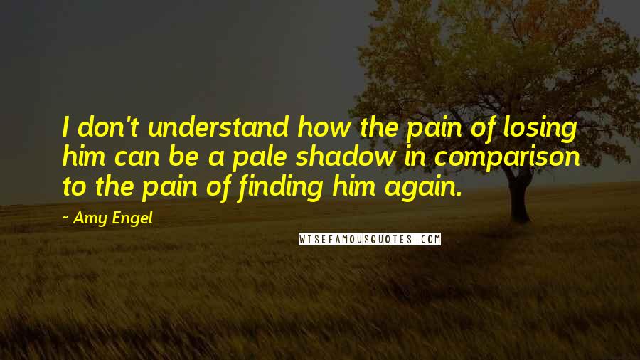 Amy Engel Quotes: I don't understand how the pain of losing him can be a pale shadow in comparison to the pain of finding him again.