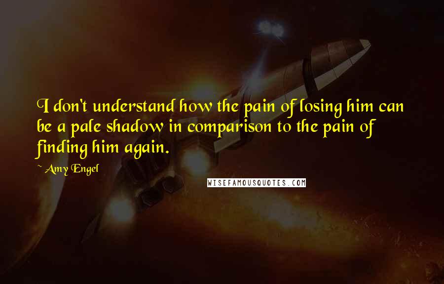 Amy Engel Quotes: I don't understand how the pain of losing him can be a pale shadow in comparison to the pain of finding him again.