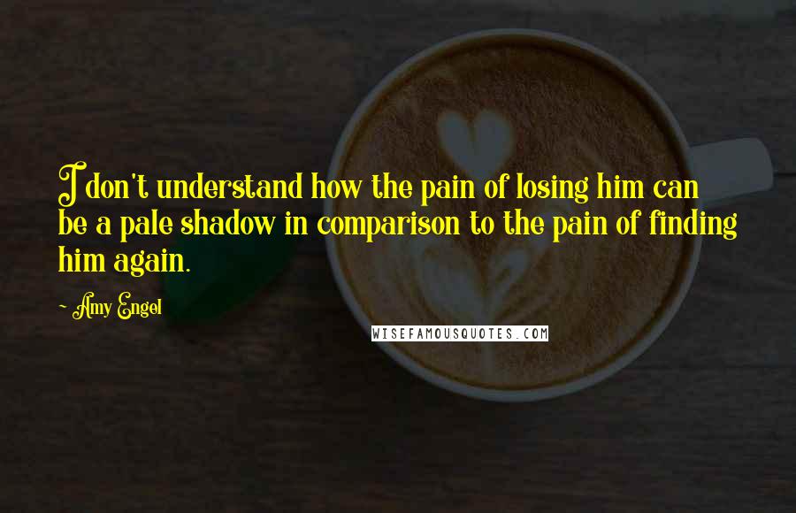 Amy Engel Quotes: I don't understand how the pain of losing him can be a pale shadow in comparison to the pain of finding him again.