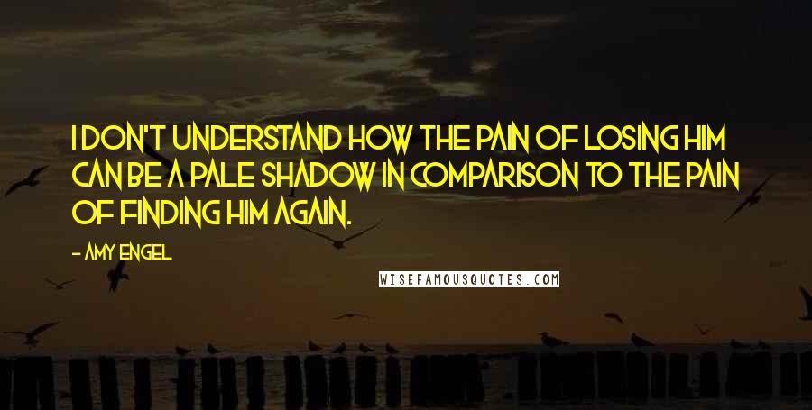 Amy Engel Quotes: I don't understand how the pain of losing him can be a pale shadow in comparison to the pain of finding him again.