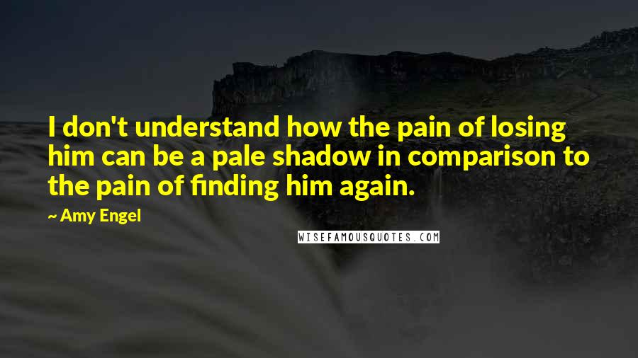 Amy Engel Quotes: I don't understand how the pain of losing him can be a pale shadow in comparison to the pain of finding him again.