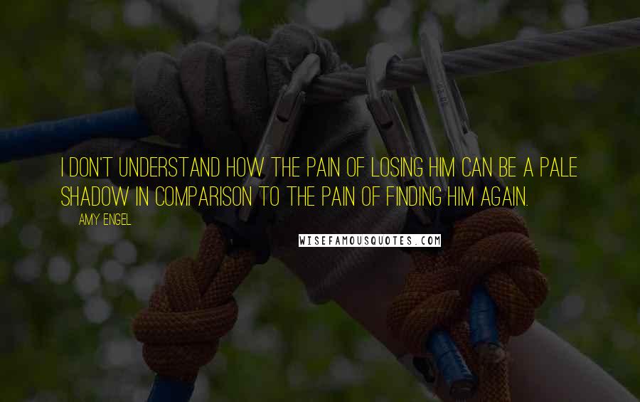 Amy Engel Quotes: I don't understand how the pain of losing him can be a pale shadow in comparison to the pain of finding him again.