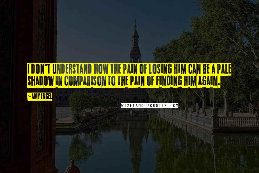 Amy Engel Quotes: I don't understand how the pain of losing him can be a pale shadow in comparison to the pain of finding him again.