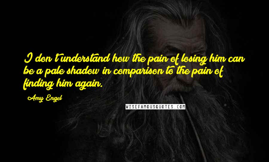 Amy Engel Quotes: I don't understand how the pain of losing him can be a pale shadow in comparison to the pain of finding him again.