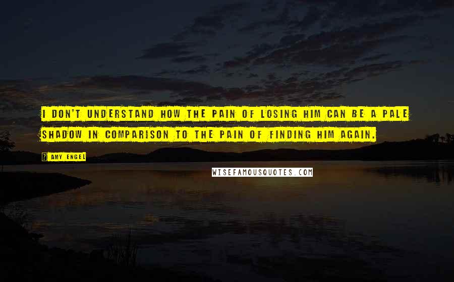 Amy Engel Quotes: I don't understand how the pain of losing him can be a pale shadow in comparison to the pain of finding him again.