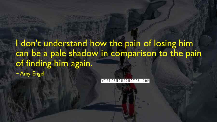 Amy Engel Quotes: I don't understand how the pain of losing him can be a pale shadow in comparison to the pain of finding him again.