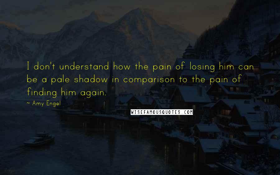 Amy Engel Quotes: I don't understand how the pain of losing him can be a pale shadow in comparison to the pain of finding him again.