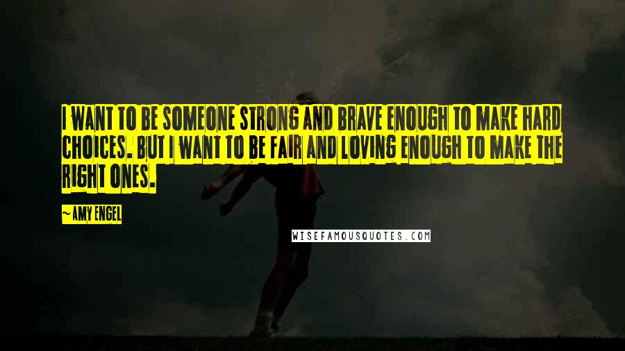 Amy Engel Quotes: I want to be someone strong and brave enough to make hard choices. But I want to be fair and loving enough to make the right ones.
