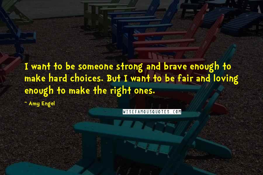 Amy Engel Quotes: I want to be someone strong and brave enough to make hard choices. But I want to be fair and loving enough to make the right ones.