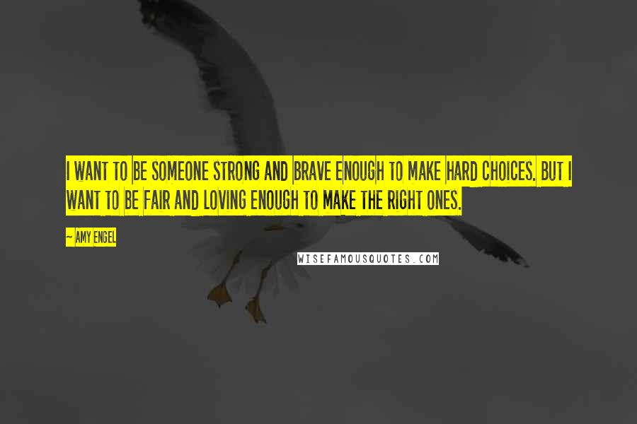 Amy Engel Quotes: I want to be someone strong and brave enough to make hard choices. But I want to be fair and loving enough to make the right ones.