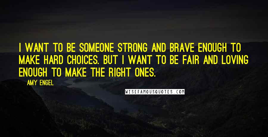Amy Engel Quotes: I want to be someone strong and brave enough to make hard choices. But I want to be fair and loving enough to make the right ones.