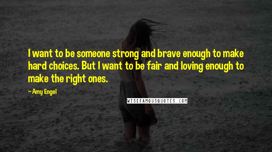 Amy Engel Quotes: I want to be someone strong and brave enough to make hard choices. But I want to be fair and loving enough to make the right ones.