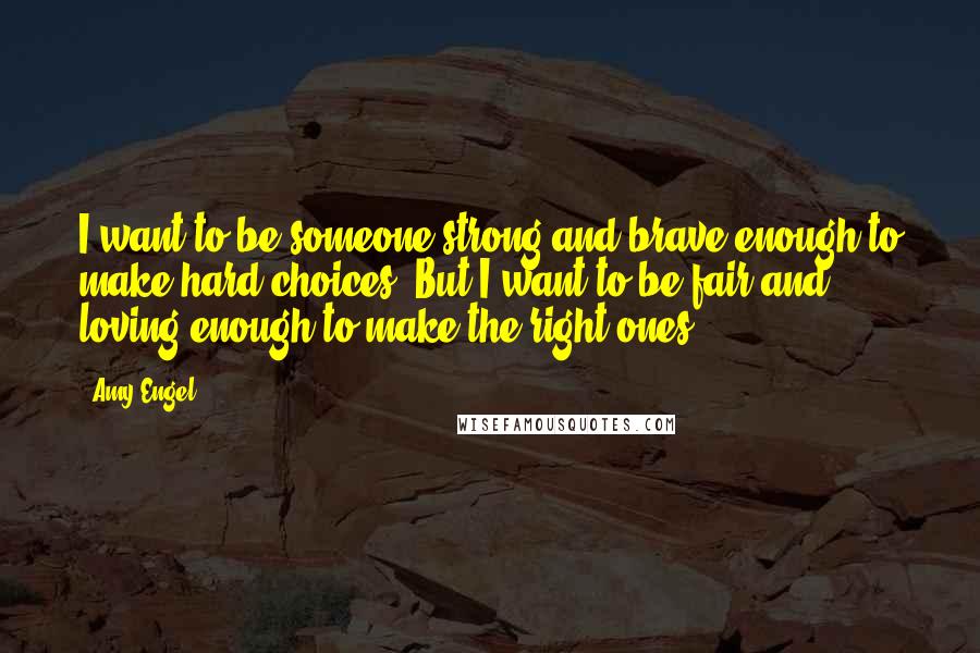 Amy Engel Quotes: I want to be someone strong and brave enough to make hard choices. But I want to be fair and loving enough to make the right ones.