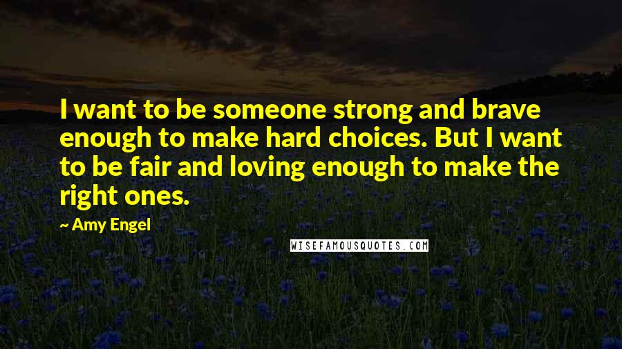 Amy Engel Quotes: I want to be someone strong and brave enough to make hard choices. But I want to be fair and loving enough to make the right ones.