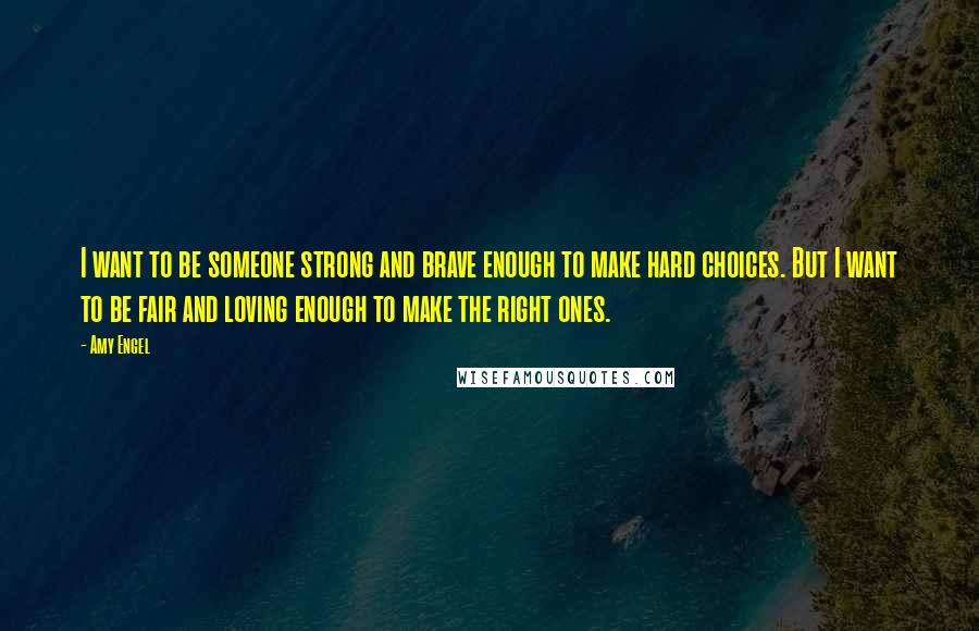 Amy Engel Quotes: I want to be someone strong and brave enough to make hard choices. But I want to be fair and loving enough to make the right ones.