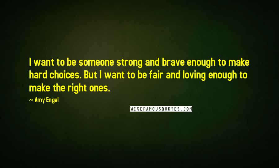 Amy Engel Quotes: I want to be someone strong and brave enough to make hard choices. But I want to be fair and loving enough to make the right ones.