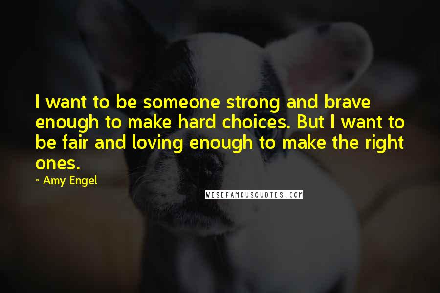 Amy Engel Quotes: I want to be someone strong and brave enough to make hard choices. But I want to be fair and loving enough to make the right ones.