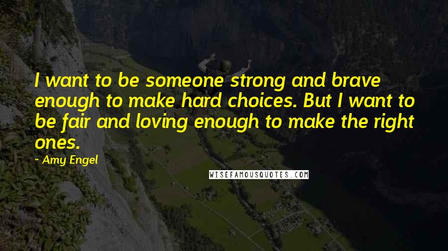 Amy Engel Quotes: I want to be someone strong and brave enough to make hard choices. But I want to be fair and loving enough to make the right ones.