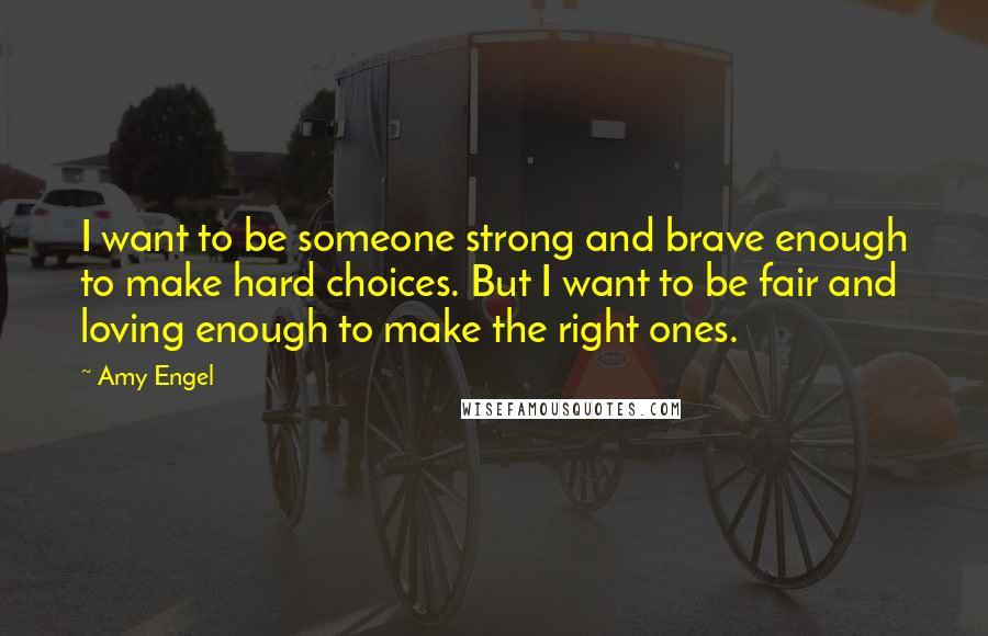 Amy Engel Quotes: I want to be someone strong and brave enough to make hard choices. But I want to be fair and loving enough to make the right ones.