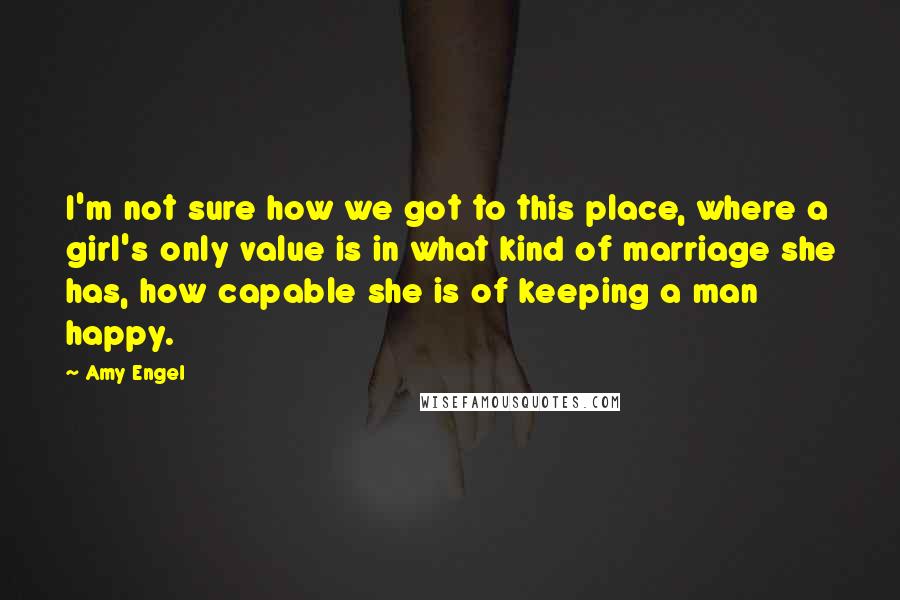 Amy Engel Quotes: I'm not sure how we got to this place, where a girl's only value is in what kind of marriage she has, how capable she is of keeping a man happy.