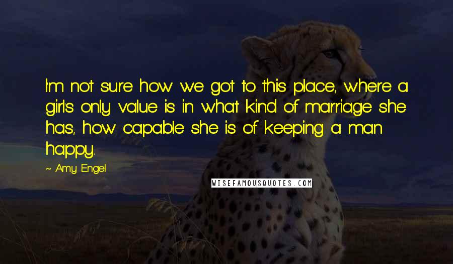 Amy Engel Quotes: I'm not sure how we got to this place, where a girl's only value is in what kind of marriage she has, how capable she is of keeping a man happy.