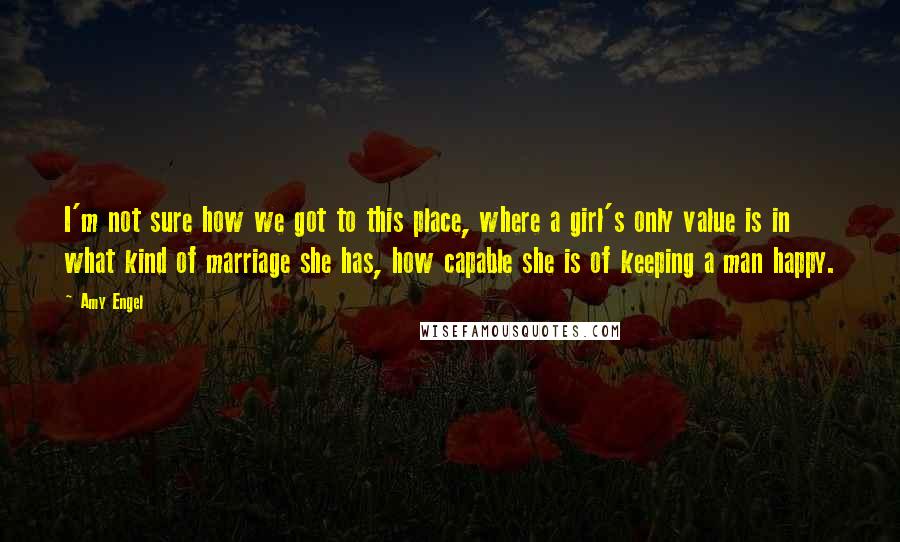 Amy Engel Quotes: I'm not sure how we got to this place, where a girl's only value is in what kind of marriage she has, how capable she is of keeping a man happy.