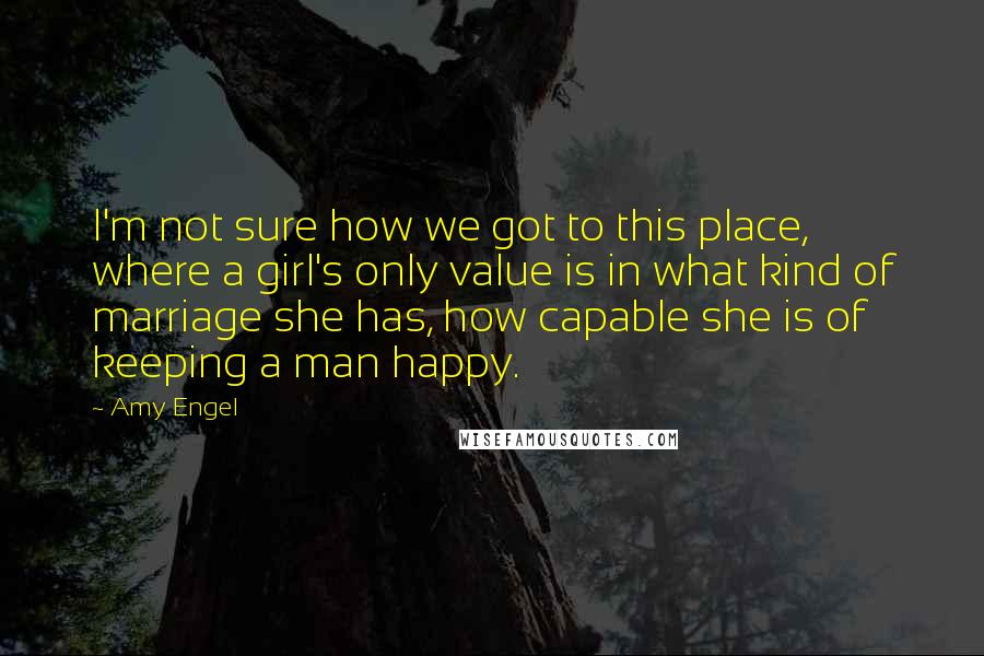 Amy Engel Quotes: I'm not sure how we got to this place, where a girl's only value is in what kind of marriage she has, how capable she is of keeping a man happy.