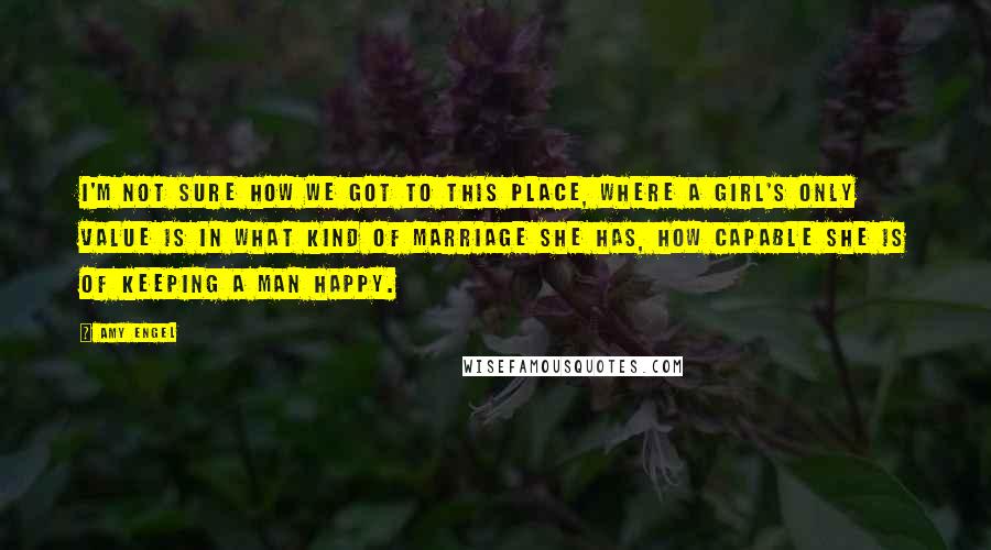 Amy Engel Quotes: I'm not sure how we got to this place, where a girl's only value is in what kind of marriage she has, how capable she is of keeping a man happy.