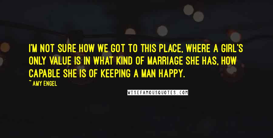 Amy Engel Quotes: I'm not sure how we got to this place, where a girl's only value is in what kind of marriage she has, how capable she is of keeping a man happy.