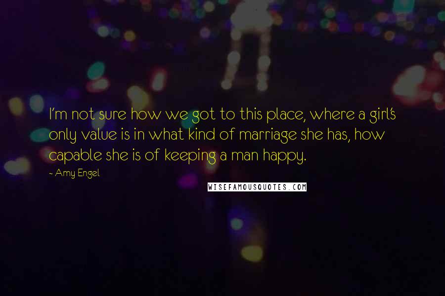 Amy Engel Quotes: I'm not sure how we got to this place, where a girl's only value is in what kind of marriage she has, how capable she is of keeping a man happy.