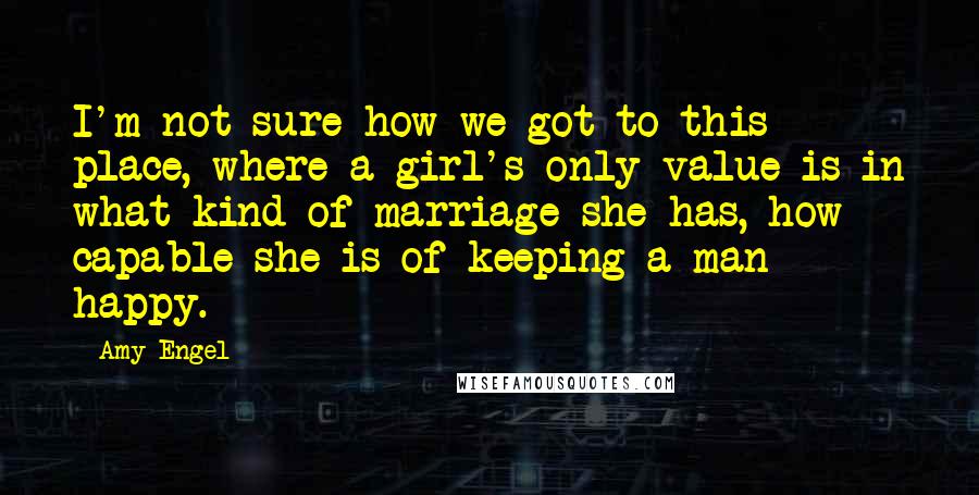 Amy Engel Quotes: I'm not sure how we got to this place, where a girl's only value is in what kind of marriage she has, how capable she is of keeping a man happy.