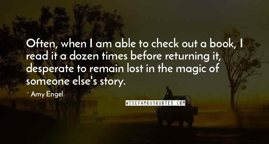 Amy Engel Quotes: Often, when I am able to check out a book, I read it a dozen times before returning it, desperate to remain lost in the magic of someone else's story.
