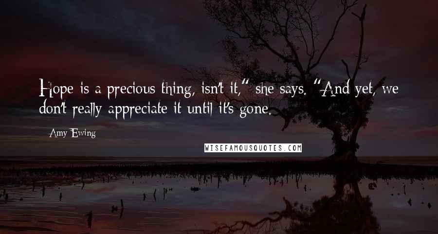 Amy Ewing Quotes: Hope is a precious thing, isn't it," she says. "And yet, we don't really appreciate it until it's gone.