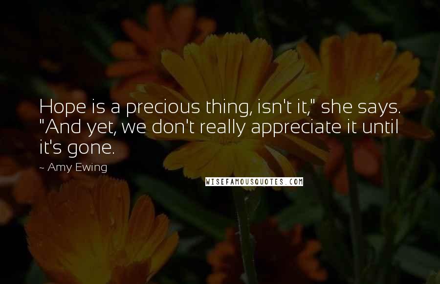 Amy Ewing Quotes: Hope is a precious thing, isn't it," she says. "And yet, we don't really appreciate it until it's gone.