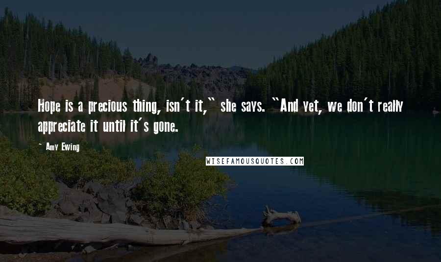 Amy Ewing Quotes: Hope is a precious thing, isn't it," she says. "And yet, we don't really appreciate it until it's gone.