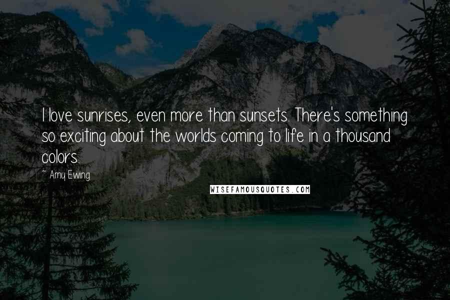 Amy Ewing Quotes: I love sunrises, even more than sunsets. There's something so exciting about the worlds coming to life in a thousand colors.