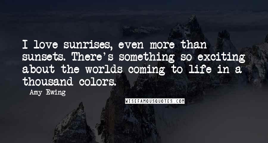 Amy Ewing Quotes: I love sunrises, even more than sunsets. There's something so exciting about the worlds coming to life in a thousand colors.