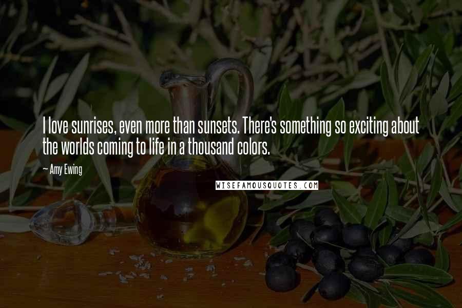 Amy Ewing Quotes: I love sunrises, even more than sunsets. There's something so exciting about the worlds coming to life in a thousand colors.