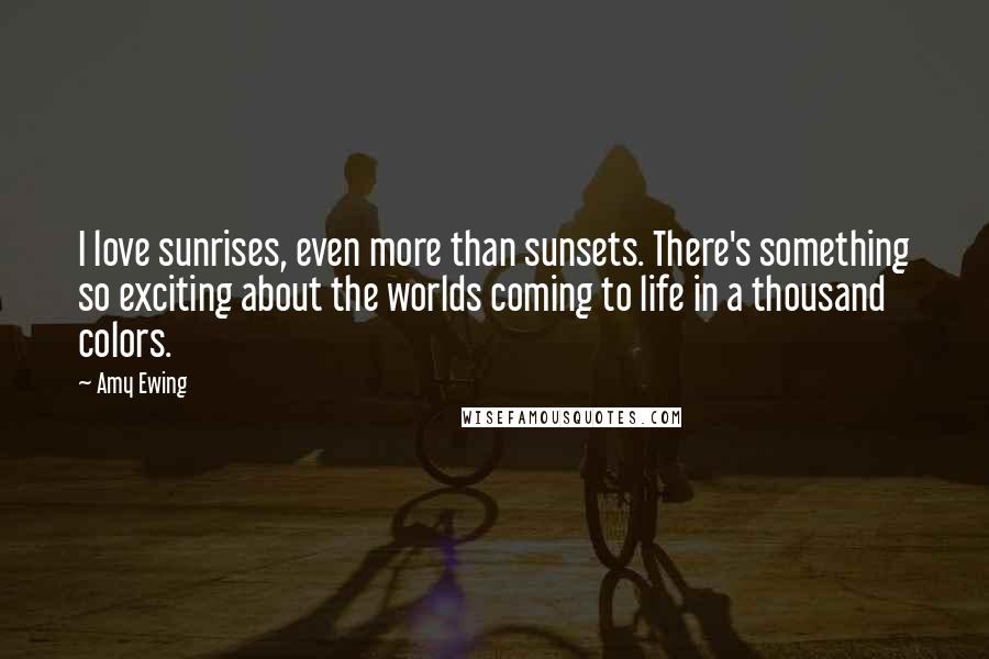 Amy Ewing Quotes: I love sunrises, even more than sunsets. There's something so exciting about the worlds coming to life in a thousand colors.