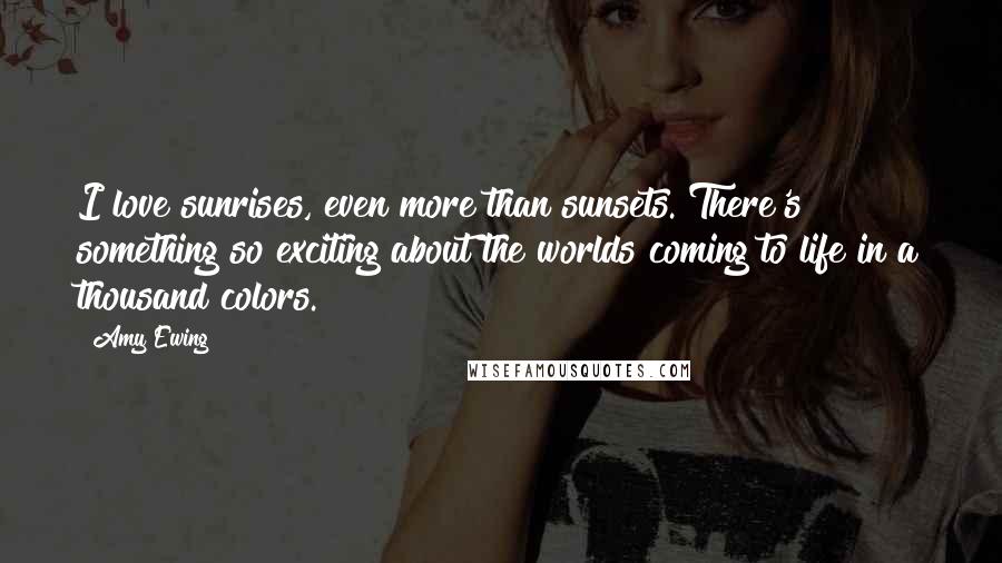 Amy Ewing Quotes: I love sunrises, even more than sunsets. There's something so exciting about the worlds coming to life in a thousand colors.