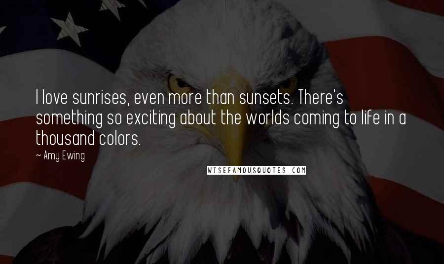 Amy Ewing Quotes: I love sunrises, even more than sunsets. There's something so exciting about the worlds coming to life in a thousand colors.