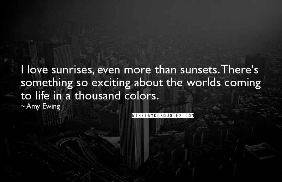 Amy Ewing Quotes: I love sunrises, even more than sunsets. There's something so exciting about the worlds coming to life in a thousand colors.