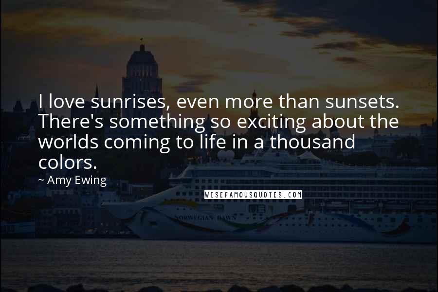 Amy Ewing Quotes: I love sunrises, even more than sunsets. There's something so exciting about the worlds coming to life in a thousand colors.