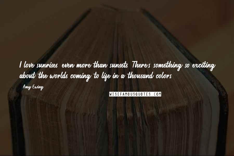Amy Ewing Quotes: I love sunrises, even more than sunsets. There's something so exciting about the worlds coming to life in a thousand colors.