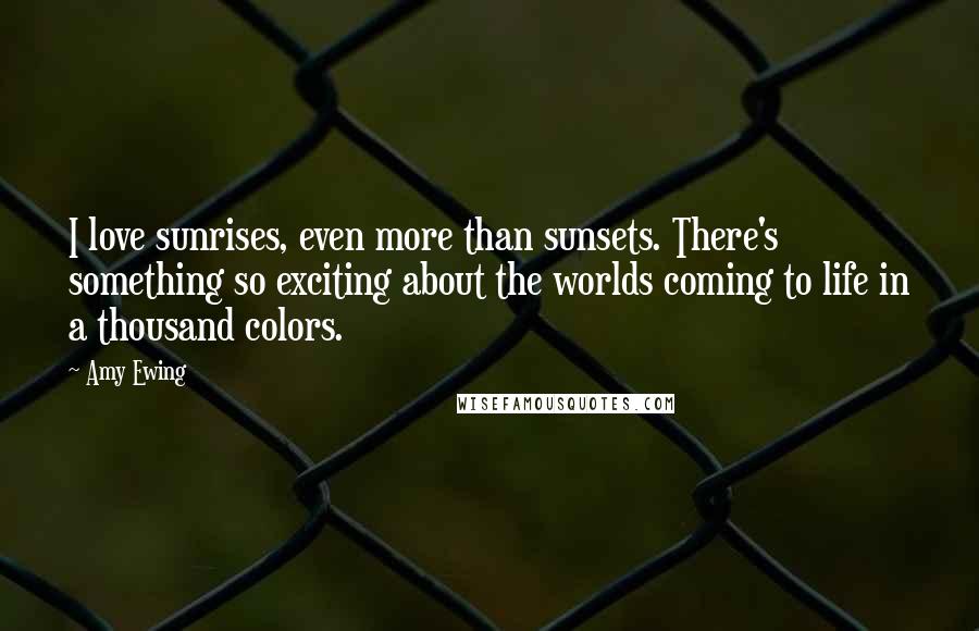 Amy Ewing Quotes: I love sunrises, even more than sunsets. There's something so exciting about the worlds coming to life in a thousand colors.